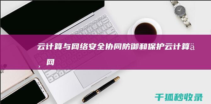 云计算与网络安全：协同防御和保护 (云计算与网络安全哪个更有前景)