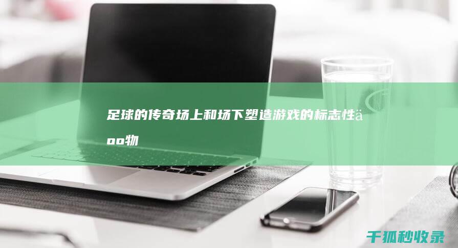 足球的传奇：场上和场下塑造游戏的标志性人物 (足球的传奇人物)