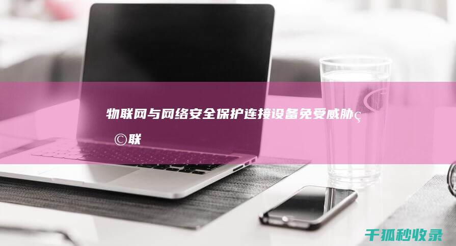 物联网与网络安全：保护连接设备免受威胁 (物联网与网络工程哪个专业比较好)