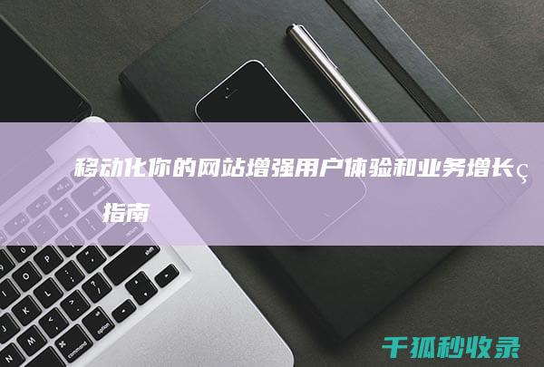 移动化你的网站：增强用户体验和业务增长的指南 (移动化你的网络怎么弄)