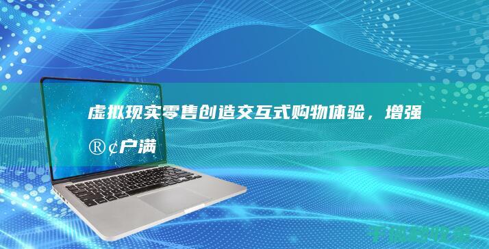 虚拟现实零售：创造交互式购物体验，增强客户满意度 (虚拟现实零售店铺)