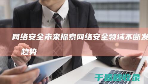 网络安全未来：探索网络安全领域不断发展的趋势和挑战 (网络安全未来展望)