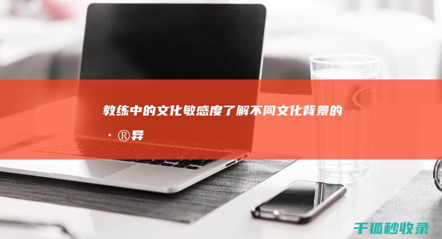 教练中的文化敏感度：了解不同文化背景的差异 (教练中的文化是指什么)