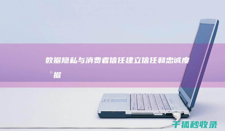 数据隐私与消费者信任：建立信任和忠诚度 (数据隐私与消费者权益的关系)