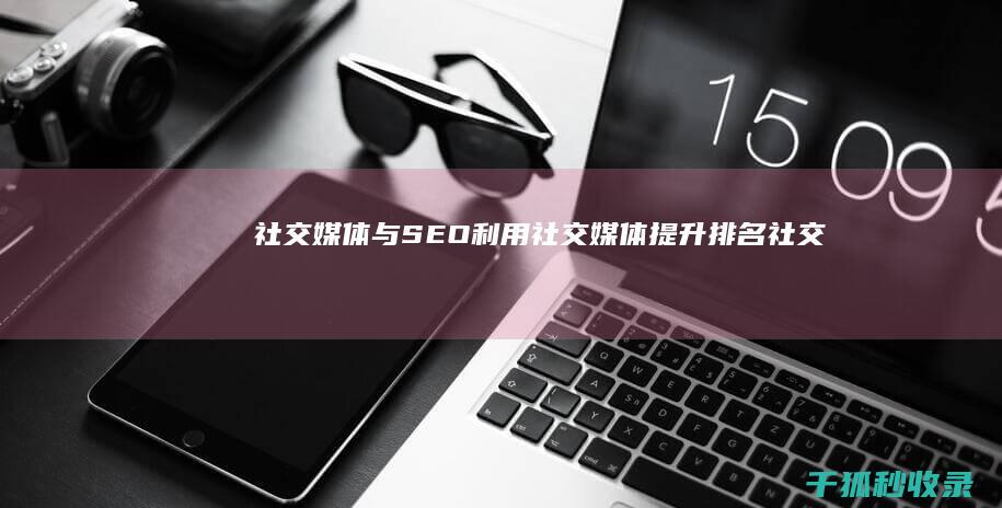 社交媒体与 SEO：利用社交媒体提升排名 (社交媒体与SEO提升网站曝光度)