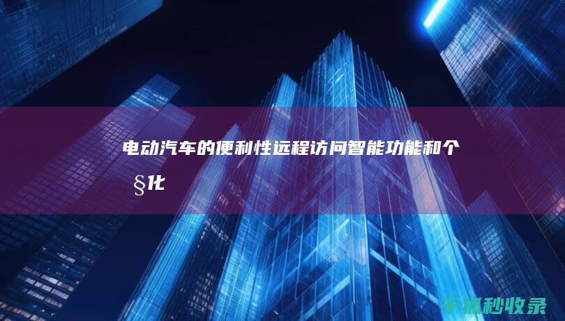 电动汽车的便利性：远程访问、智能功能和个性化体验 (电动汽车的便利之处在哪)