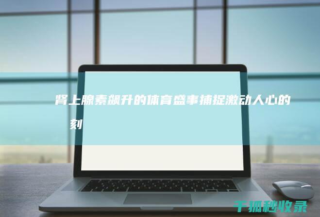 肾上腺素飙升的体育盛事：捕捉激动人心的时刻 (肾上腺素飙升身体反应)