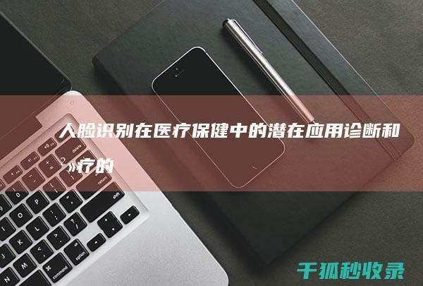 人脸识别在医疗保健中的潜在应用：诊断和治疗的新途径 (人脸识别在医疗行业中的应用)