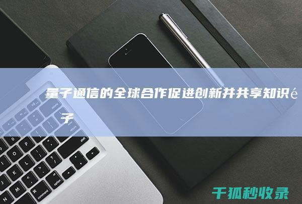 量子通信的全球合作：促进创新并共享知识 (量子通信的全称)