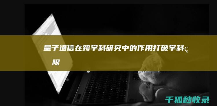 量子通信在跨学科研究中的作用：打破学科界限 (量子通信可行吗)