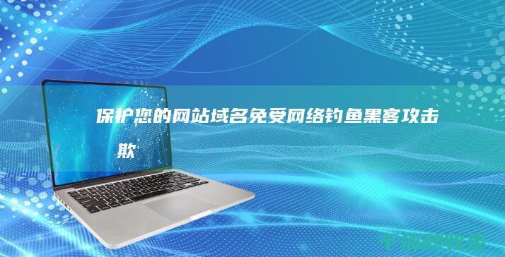 保护您的网站域名：免受网络钓鱼、黑客攻击和欺诈 (保护您的网站怎么关闭)