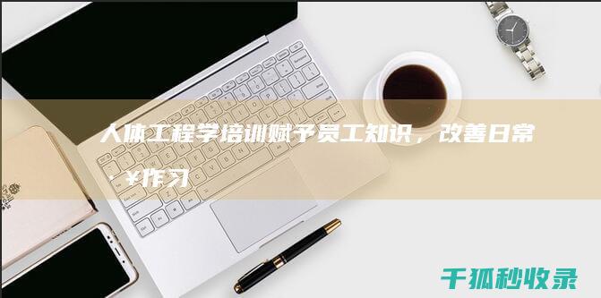 人体工程学培训：赋予员工知识，改善日常工作习惯 (人体工程学培训内容)