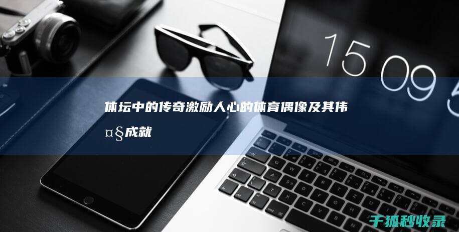 体坛中的传奇：激励人心的体育偶像及其伟大成就 (体坛中的传奇人物是谁)