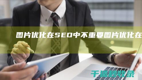 图片优化在 SEO 中不重要 (图片优化在电商中的重要性)