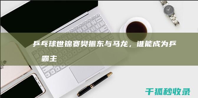 乒乓球世锦赛：樊振东与马龙，谁能成为乒坛霸主 (乒乓球世锦赛2024)