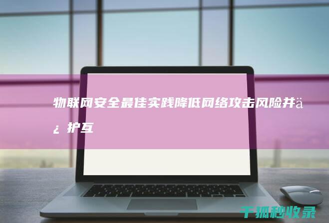 物联网安全最佳实践：降低网络攻击风险并保护互联设备 (物联网安全最薄弱的方面是)