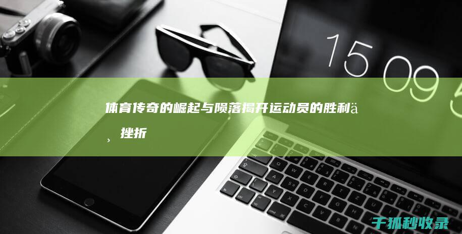 体育传奇的崛起与陨落：揭开运动员的胜利与挫折 (体育传奇的崛起演员表)