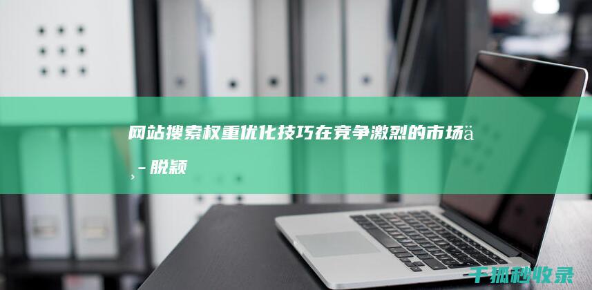 网站搜索权重优化技巧：在竞争激烈的市场中脱颖而出 (网站搜索权重怎么算)