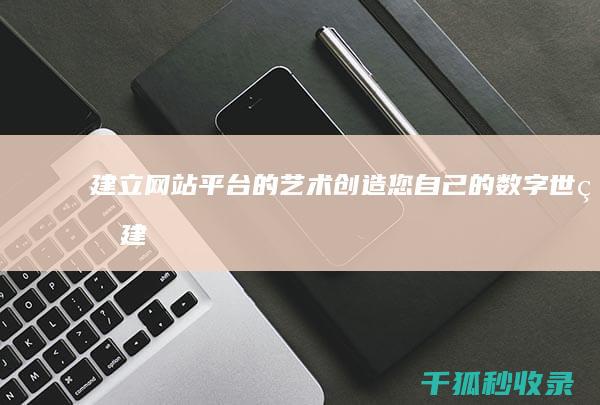 建立网站平台的艺术：创造您自己的数字世界 (建立网站平台需要多少钱)