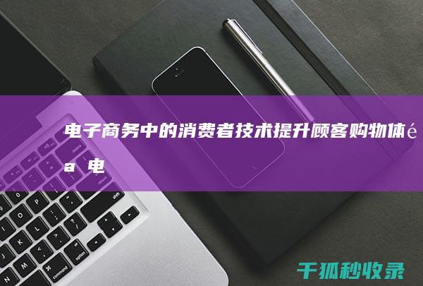 电子商务中的消费者技术：提升顾客购物体验 (电子商务中的四流是指)