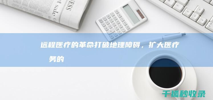 远程医疗的革命：打破地理障碍，扩大医疗服务的可及性 (远程医疗的革命历程)