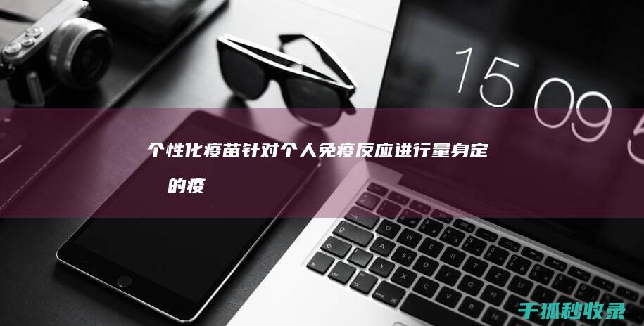 个性化疫苗：针对个人免疫反应进行量身定制的疫苗 (个性化疫苗是什么)