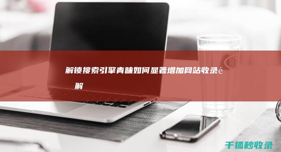 解锁搜索引擎青睐：如何显著增加网站收录量 (解锁搜索引擎怎么解锁)