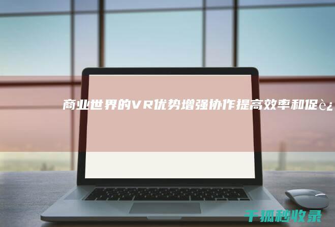 商业世界的 VR 优势：增强协作、提高效率和促进创新 (商业世界的本质)