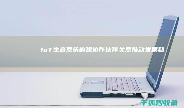 IoT生态系统：构建协作伙伴关系、推动发展和释放价值 (iot生态系统)