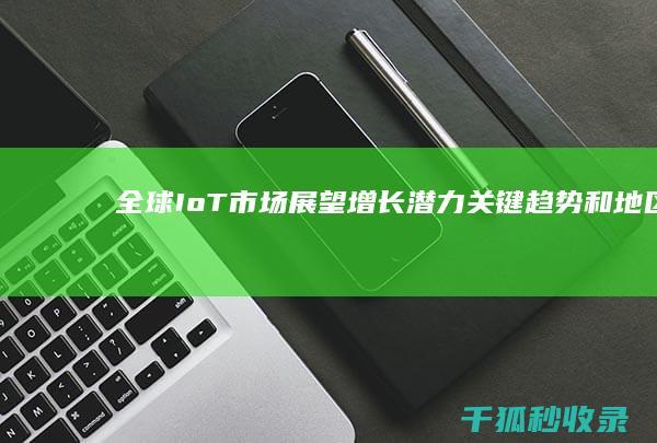 全球IoT市场展望：增长潜力、关键趋势和地区动态分析 (全球iot发展)