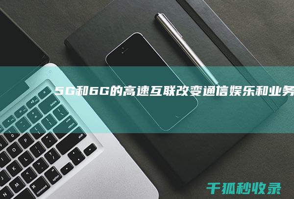 5G 和 6G 的高速互联：改变通信、娱乐和业务格局 (5g和6g的核心区别)