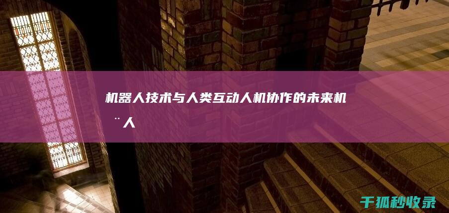 机器人技术与人类互动: 人机协作的未来 (机器人技术与应用)