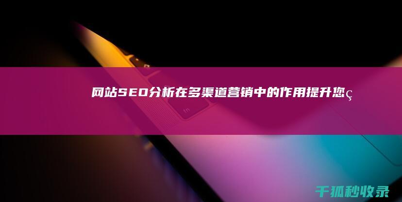 网站SEO分析在多渠道营销中的作用：提升您的在线影响力 (网站SEO分析报告)