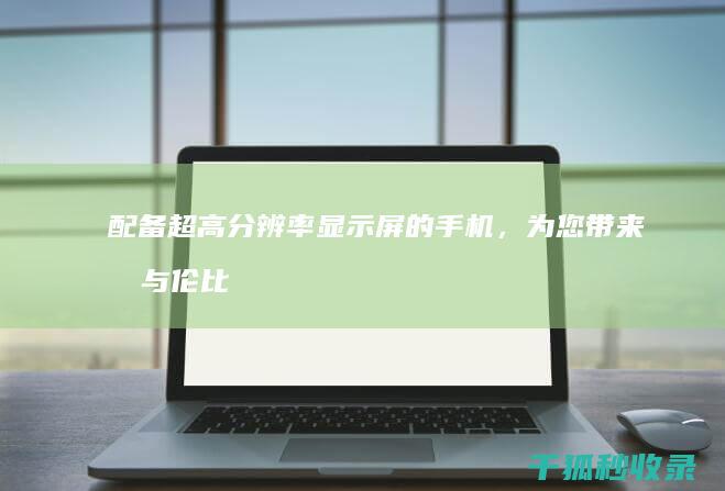 配备超高分辨率显示屏的手机，为您带来无与伦比的视觉盛宴 (配备超高分辨率的设备)