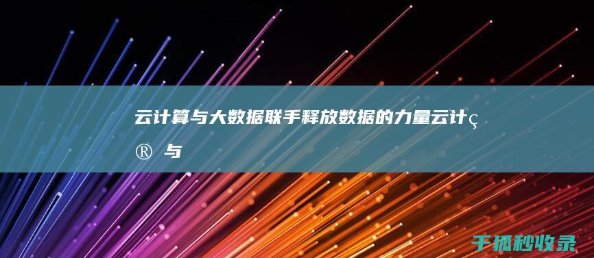 云计算与大数据：联手释放数据的力量 (云计算与大数据的关系)