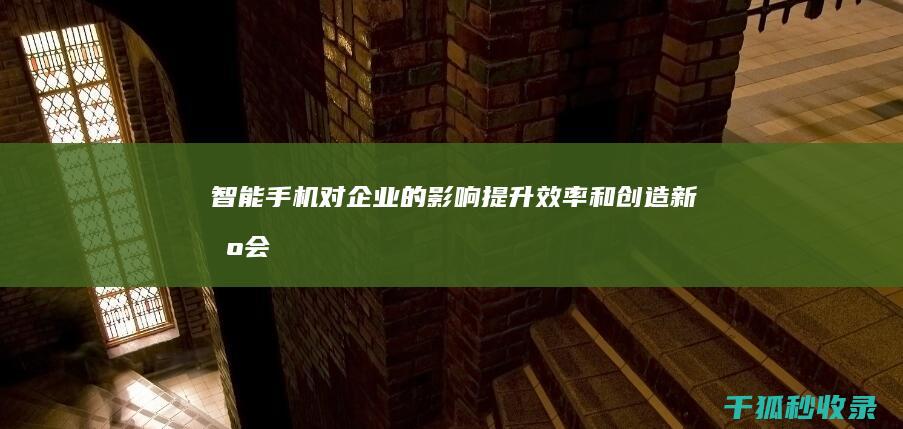 智能手机对企业的影响：提升效率和创造新机会 (智能手机对企业的好处)