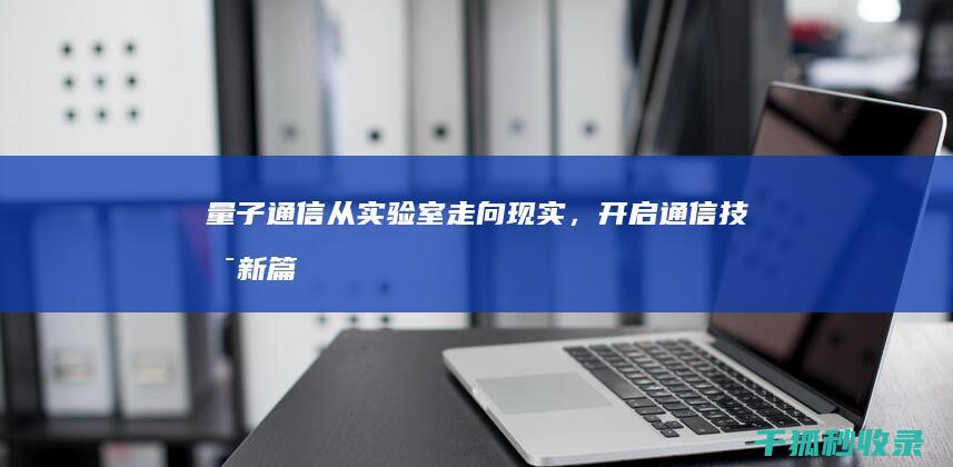 量子通信：从实验室走向现实，开启通信技术新篇章 (量子通信获重大突破)