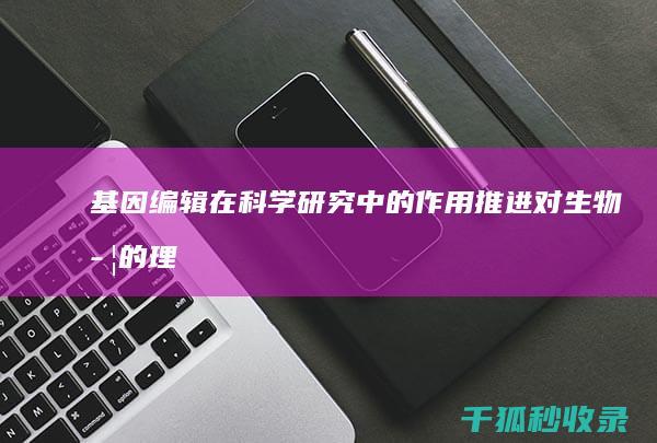 基因编辑在科学研究中的作用：推进对生物学的理解 (基因编辑在科学中应用)