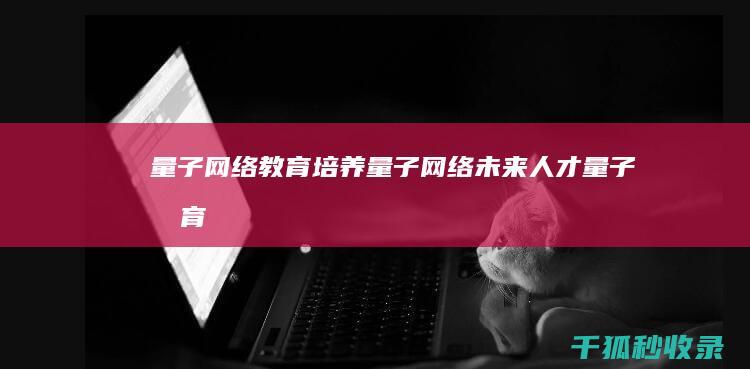 量子网络教育：培养量子网络未来人才 (量子教育官方)