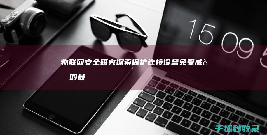 物联网安全研究：探索保护连接设备免受威胁的最新方法 (物联网安全研究报告读后感)