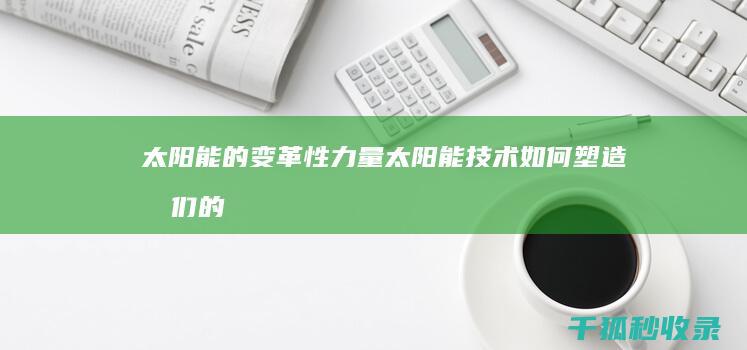 太阳能的变革性力量：太阳能技术如何塑造我们的社会和经济 (太阳能的发展)