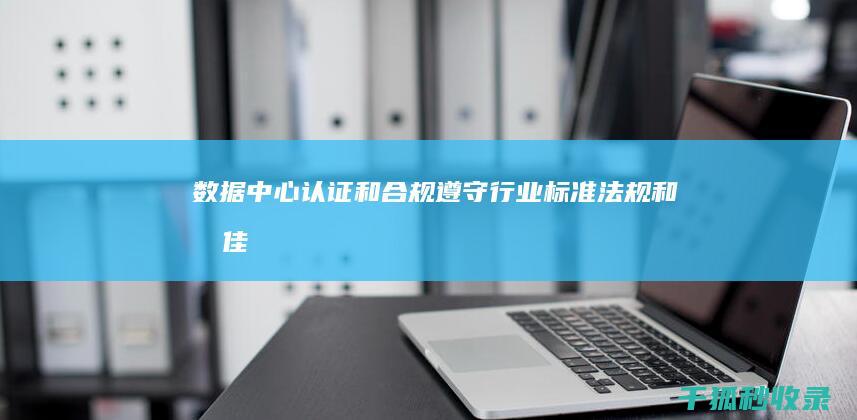 数据中心认证和合规：遵守行业标准、法规和最佳实践 (数据中心认证有哪些)