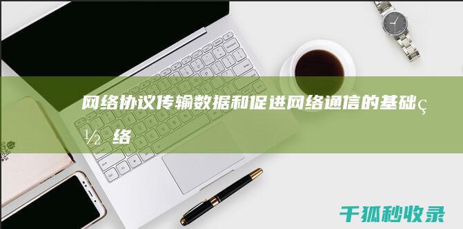 网络协议：传输数据和促进网络通信的基础 (网络协议传输)