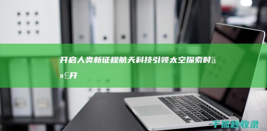 开启人类新征程：航天科技引领太空探索时代 (开启人类新征程的作文)