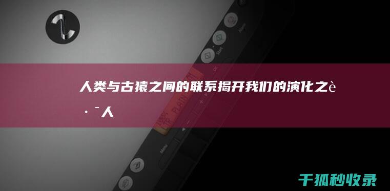 人类与古猿之间的联系：揭开我们的演化之路 (人类与古猿之间的关系)