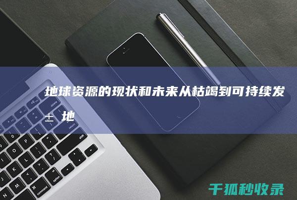 地球资源的现状和未来：从枯竭到可持续发展 (地球资源的现状简短概括)