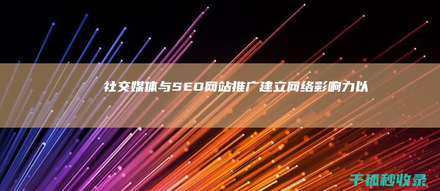 社交媒体与SEO网站推广：建立网络影响力以提升排名 (社交媒体与SEO提升网站曝光度)