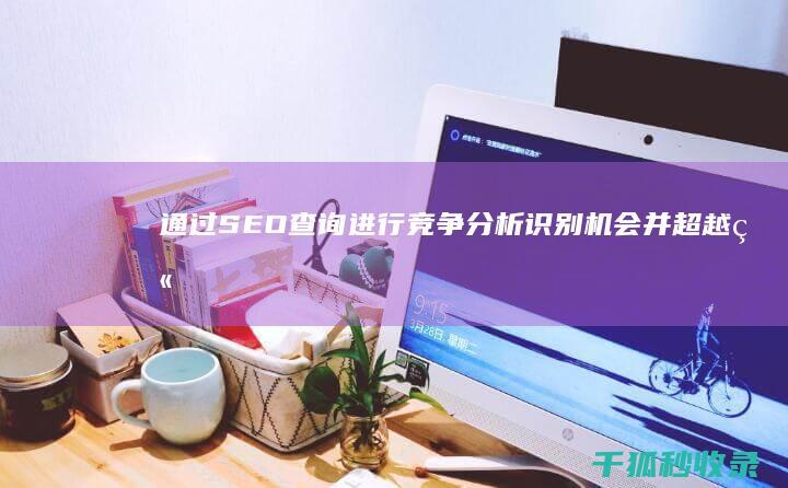 通过 SEO 查询进行竞争分析：识别机会并超越竞争对手 (seo 查)