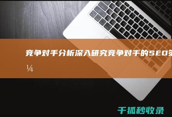 竞争对手分析：深入研究竞争对手的SEO策略，发现机遇和优势 (竞争对手分析从哪些方面入手)