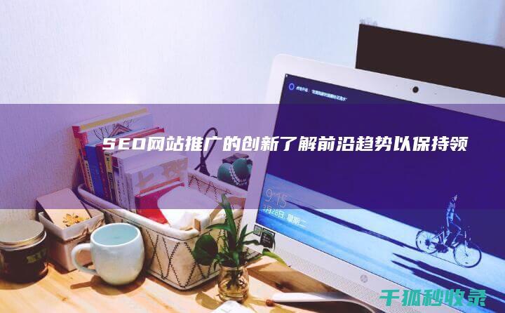 SEO 网站推广的创新：了解前沿趋势以保持领先地位 (seo网站推广)